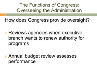 The Functions of Congress: Overseeing the Administration How does Congress provide oversight? Reviews agencies when executive branch wants to renew authority for programs Annual budget review assesses performance 