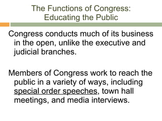 The Functions of Congress: Educating the Public Congress conducts much of its business in the open, unlike the executive and judicial branches. Members of Congress work to reach the public in a variety of ways, including  special order speeches , town hall meetings, and media interviews. 