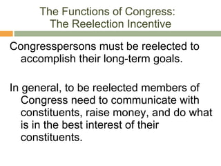 The Functions of Congress:  The Reelection Incentive Congresspersons must be reelected to accomplish their long-term goals.  In general, to be reelected members of Congress need to communicate with constituents, raise money, and do what is in the best interest of their constituents. 