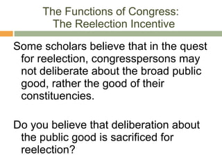 The Functions of Congress:  The Reelection Incentive Some scholars believe that in the quest for reelection, congresspersons may not deliberate about the broad public good, rather the good of their constituencies. Do you believe that deliberation about the public good is sacrificed for reelection? 