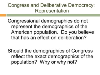 Congress and Deliberative Democracy:  Representation Congressional demographics do not represent the demographics of the American population.  Do you believe that has an effect on deliberation? Should the demographics of Congress reflect the exact demographics of the population?  Why or why not? 