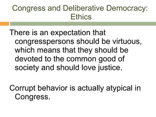 Congress and Deliberative Democracy:  Ethics There is an expectation that congresspersons should be virtuous, which means that they should be devoted to the common good of society and should love justice. Corrupt behavior is actually atypical in Congress.  