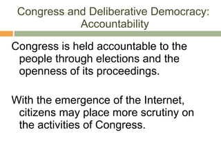 Congress and Deliberative Democracy:  Accountability Congress is held accountable to the people through elections and the openness of its proceedings. With the emergence of the Internet, citizens may place more scrutiny on the activities of Congress. 