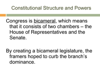 Constitutional Structure and Powers Congress is  bicameral , which means that it consists of two chambers – the House of Representatives and the Senate. By creating a bicameral legislature, the framers hoped to curb the branch’s dominance. 