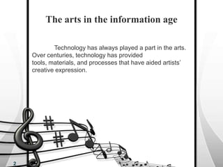 The arts in the information age	Technology has always played a part in the arts. Over centuries, technology has provided tools, materials, and processes that have aided artists’ creative expression. 2