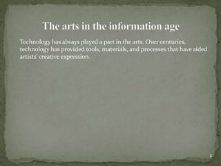 	Technology has always played a part in the arts. Over centuries, technology has provided tools, materials, and processes that have aided artists’ creative expression. 2The arts in the information age
