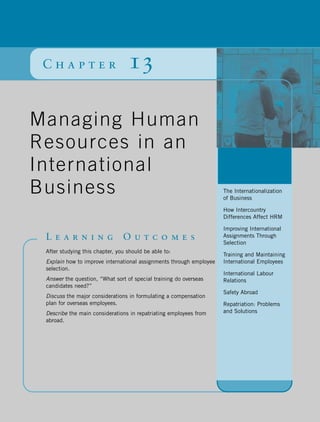 Chapter                          13

Managing Human
Resources in an
                                                                     Chapter
International                                                        Outline
Business                                                             The Internationalization
                                                                     of Business

                                                                     How Intercountry
                                                                     Differences Affect HRM

                                                                     Improving International
 Learning                       Outcomes                             Assignments Through
                                                                     Selection
 After studying this chapter, you should be able to:
                                                                     Training and Maintaining
 Explain how to improve international assignments through employee   International Employees
 selection.
                                                                     International Labour
 Answer the question, “What sort of special training do overseas     Relations
 candidates need?”
                                                                     Safety Abroad
 Discuss the major considerations in formulating a compensation
 plan for overseas employees.                                        Repatriation: Problems
 Describe the main considerations in repatriating employees from     and Solutions
 abroad.
 