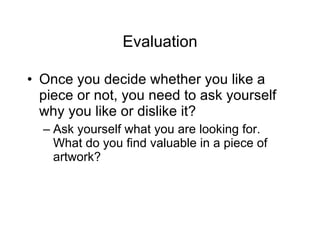 Evaluation Once you decide whether you like a piece or not, you need to ask yourself why you like or dislike it? Ask yourself what you are looking for.  What do you find valuable in a piece of artwork? 