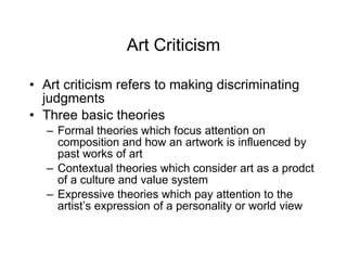 Art Criticism Art criticism refers to making discriminating judgments Three basic theories Formal theories which focus attention on composition and how an artwork is influenced by past works of art Contextual theories which consider art as a prodct of a culture and value system Expressive theories which pay attention to the artist’s expression of a personality or world view 