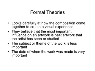 Formal Theories Looks carefully at how the composition come together to create a visual experience They believe that the most important influence on an artwork is past artwork that the artist has seen or studied The subject or theme of the work is less important The date of when the work was made is very important 