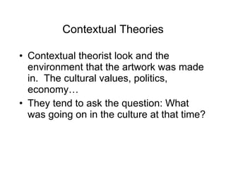 Contextual Theories Contextual theorist look and the environment that the artwork was made in.  The cultural values, politics, economy… They tend to ask the question: What was going on in the culture at that time? 