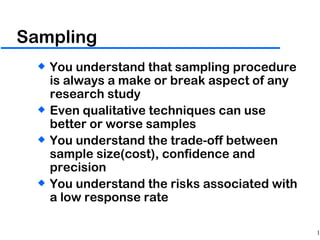 Sampling You understand that sampling procedure is always a make or break aspect of any research study Even qualitative techniques can use better or worse samples You understand the trade-off between sample size(cost), confidence and precision You understand the risks associated with a low response rate 