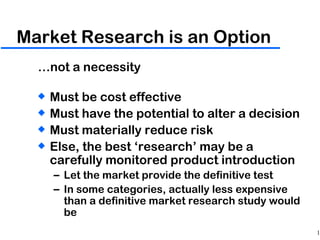 Market Research is an Option … not a necessity Must be cost effective Must have the potential to alter a decision Must materially reduce risk Else, the best ‘research’ may be a carefully monitored product introduction Let the market provide the definitive test In some categories, actually less expensive than a definitive market research study would be 