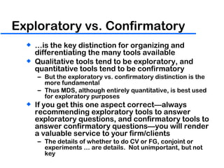 Exploratory vs. Confirmatory … is the key distinction for organizing and differentiating the many tools available Qualitative tools tend to be exploratory, and quantitative tools tend to be confirmatory But the exploratory vs. confirmatory distinction is the more fundamental Thus MDS, although entirely quantitative, is best used for exploratory purposes If you get this one aspect correct—always recommending exploratory tools to answer exploratory questions, and confirmatory tools to answer confirmatory questions—you will render a valuable service to your firm/clients The details of whether to do CV or FG, conjoint or experiments … are details.  Not unimportant, but not key 