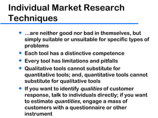 Individual Market Research Techniques  … are neither good nor bad in themselves, but simply suitable or unsuitable for specific types of problems Each tool has a distinctive competence Every tool has limitations and pitfalls Qualitative tools cannot substitute for quantitative tools; and, quantitative tools cannot substitute for qualitative tools If you want to identify  qualities  of customer response, talk to individuals directly; if you want to estimate  quantities , engage a mass of customers with a questionnaire or other instrument 
