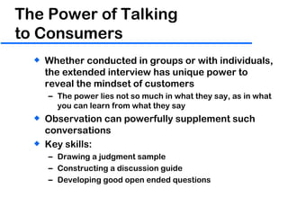 The Power of Talking  to Consumers Whether conducted in groups or with individuals, the extended interview has unique power to reveal the mindset of customers The power lies not so much in what they say, as in what you can learn from what they say Observation can powerfully supplement such conversations Key skills: Drawing a judgment sample Constructing a discussion guide Developing good open ended questions 