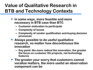 Value of Qualitative Research in BTB and Technology Contexts In some ways, more feasible and more necessary in BTB case than BTC Customer motivation to participate Complexity of issues Complexity of vendor qualification and buying decision processes Always possible to do useful qualitative research, no matter how discontinuous the innovation Key point: the more radical the innovation, the greater the focus on customer life projects, not technology features The greater your worry that customers cannot vocalize matters, the more useful an observation component can be 