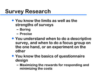 Survey Research You know the limits as well as the strengths of surveys Boring Precise  You understand when to do a descriptive survey, and when to do a focus group on the one hand, or an experiment on the other You know the basics of questionnaire design Maximizing the rewards for responding and minimizing the costs 