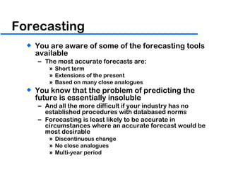 Forecasting You are aware of some of the forecasting tools available The most accurate forecasts are: Short term Extensions of the present Based on many close analogues You know that the problem of predicting the future is essentially insoluble And all the more difficult if your industry has no established procedures with databased norms Forecasting is least likely to be accurate in circumstances where an accurate forecast would be most desirable Discontinuous change No close analogues Multi-year period 