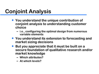 Conjoint Analysis You understand the unique contribution of conjoint analysis to understanding customer choice i.e., configuring the optimal design from numerous variable elements You understand its extension to forecasting and market sizing decisions But you appreciate that it must be built on a secure foundation of qualitative research and/or market knowledge Which attributes? At which levels? 