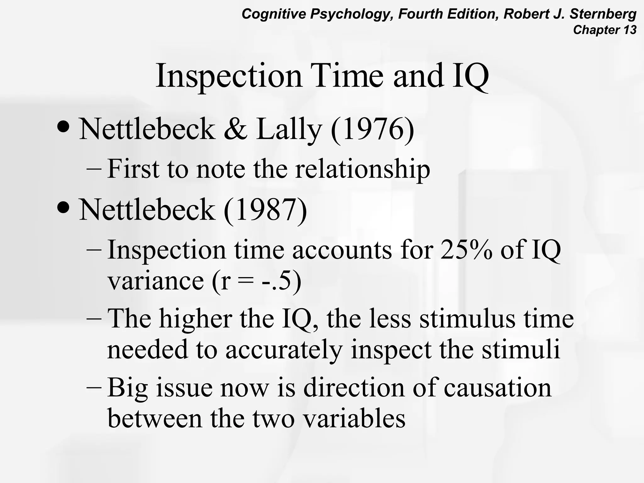 Inspection Time and IQ Nettlebeck & Lally (1976) First to note the relationship Nettlebeck (1987)  Inspection time accounts for 25% of IQ variance (r = -.5) The higher the IQ, the less stimulus time needed to accurately inspect the stimuli Big issue now is direction of causation between the two variables 