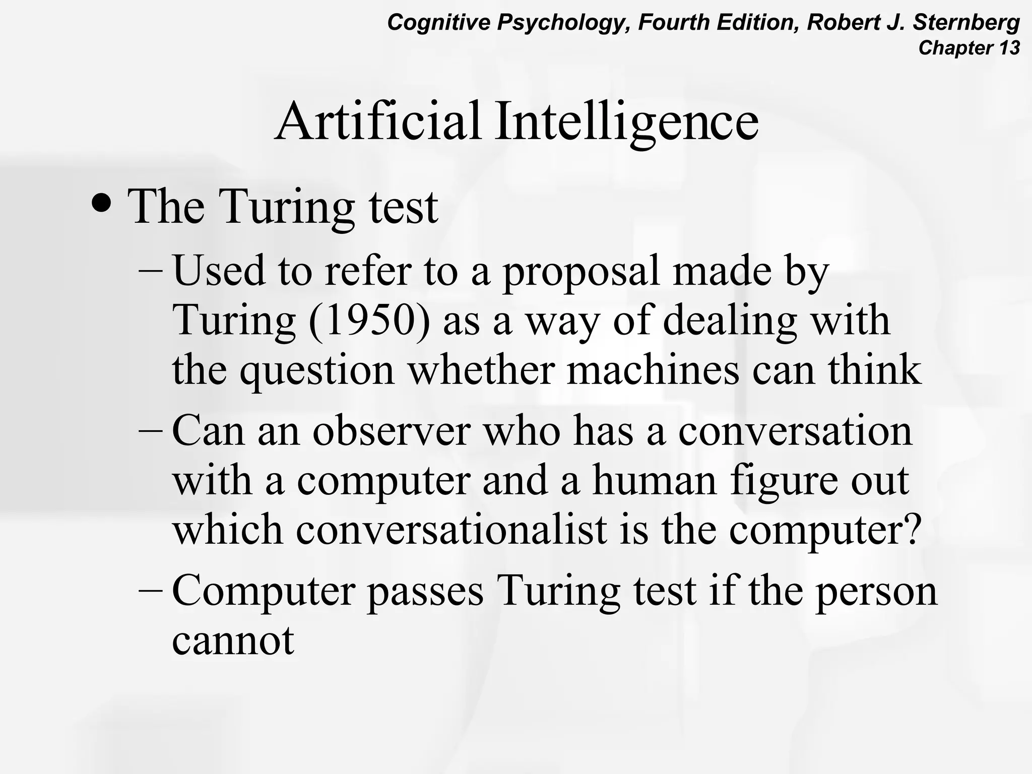 Artificial Intelligence The Turing test Used to refer to a proposal made by Turing (1950) as a way of dealing with the question whether machines can think Can an observer who has a conversation with a computer and a human figure out which conversationalist is the computer? Computer passes Turing test if the person cannot 