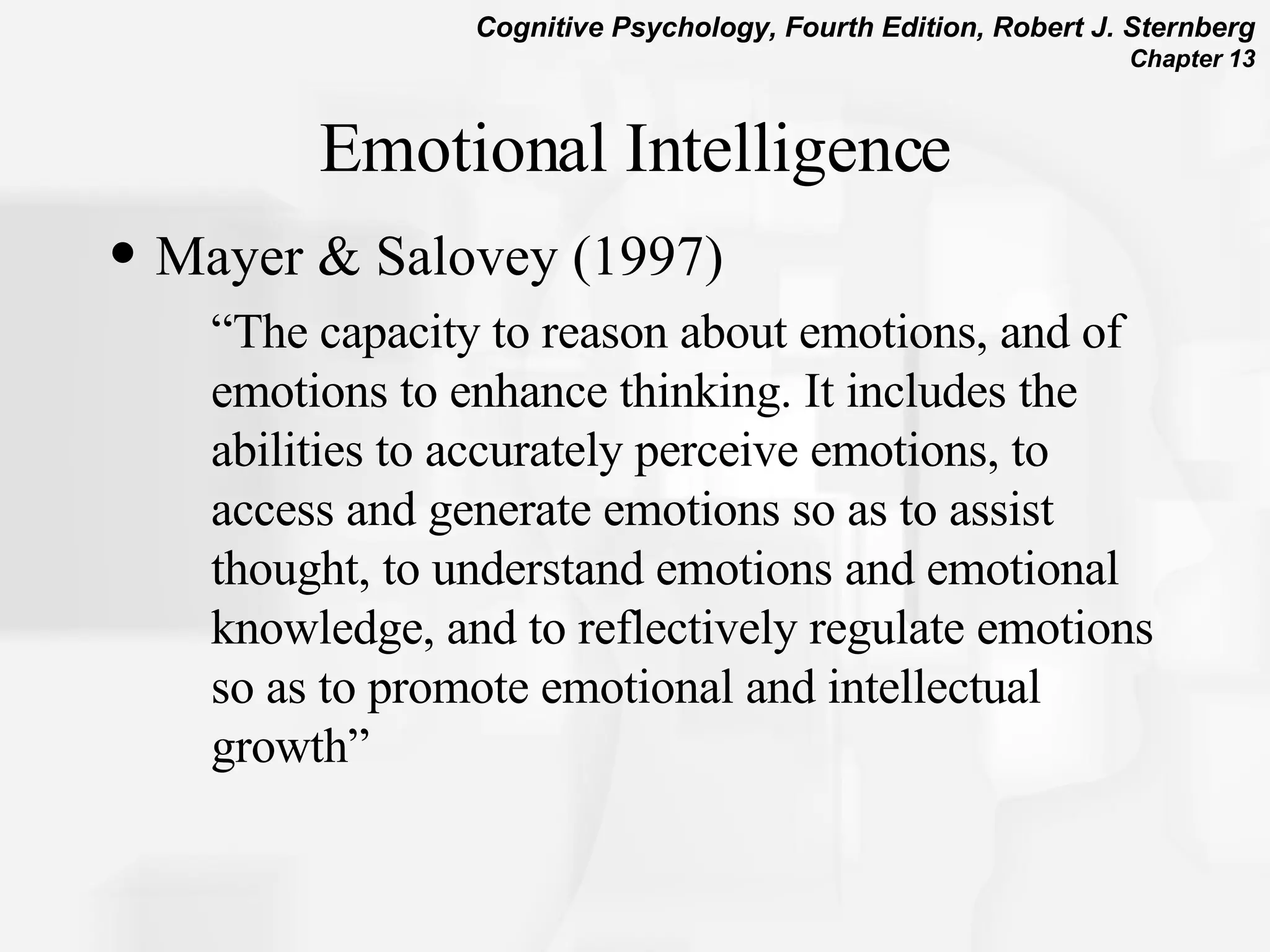 Emotional Intelligence Mayer & Salovey (1997)  “ The capacity to reason about emotions, and of emotions to enhance thinking. It includes the abilities to accurately perceive emotions, to access and generate emotions so as to assist thought, to understand emotions and emotional knowledge, and to reflectively regulate emotions so as to promote emotional and intellectual growth”  