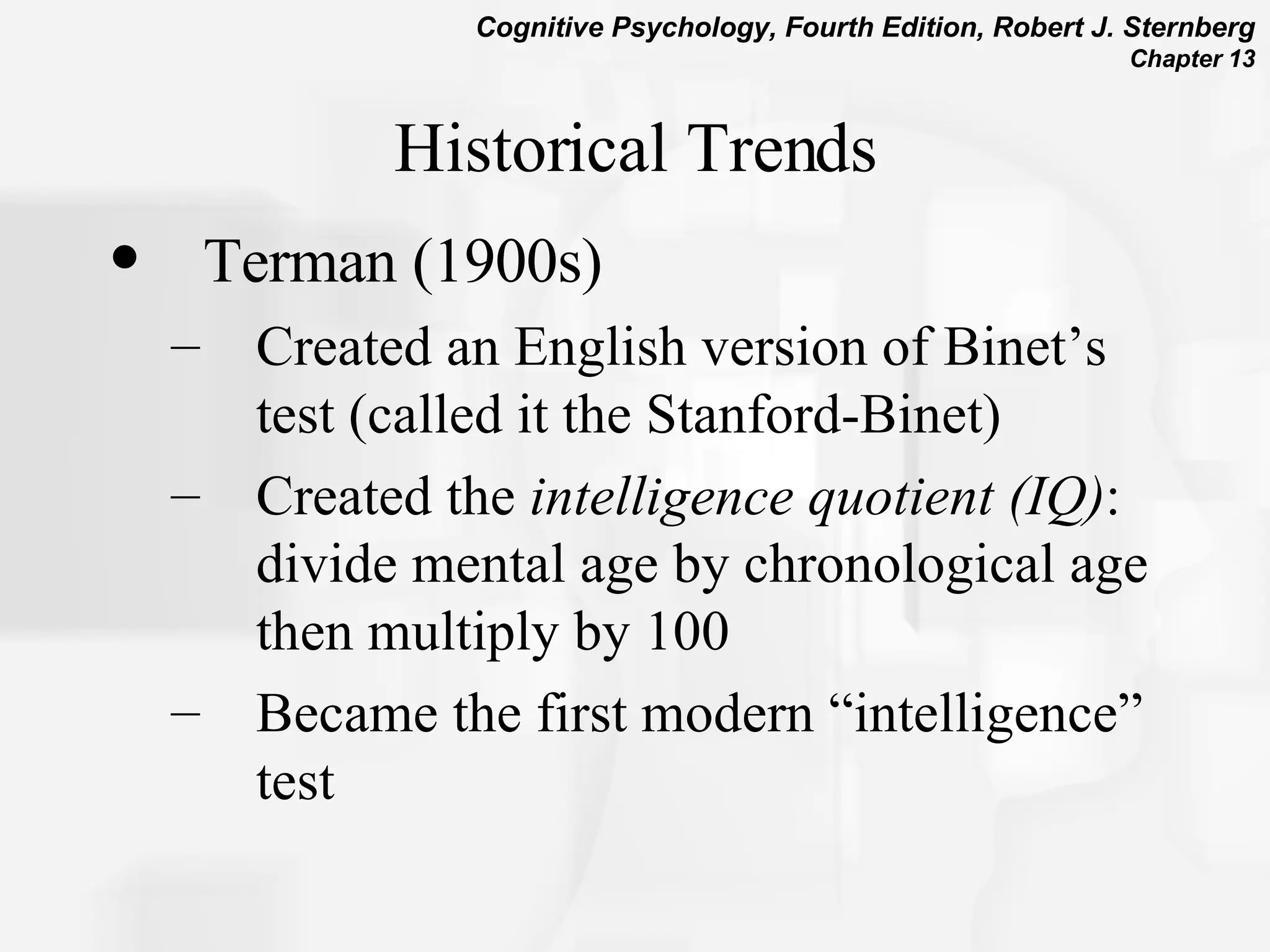 Historical Trends Terman (1900s) Created an English version of Binet’s test (called it the Stanford-Binet) Created the  intelligence quotient (IQ) : divide mental age by chronological age then multiply by 100 Became the first modern “intelligence” test 