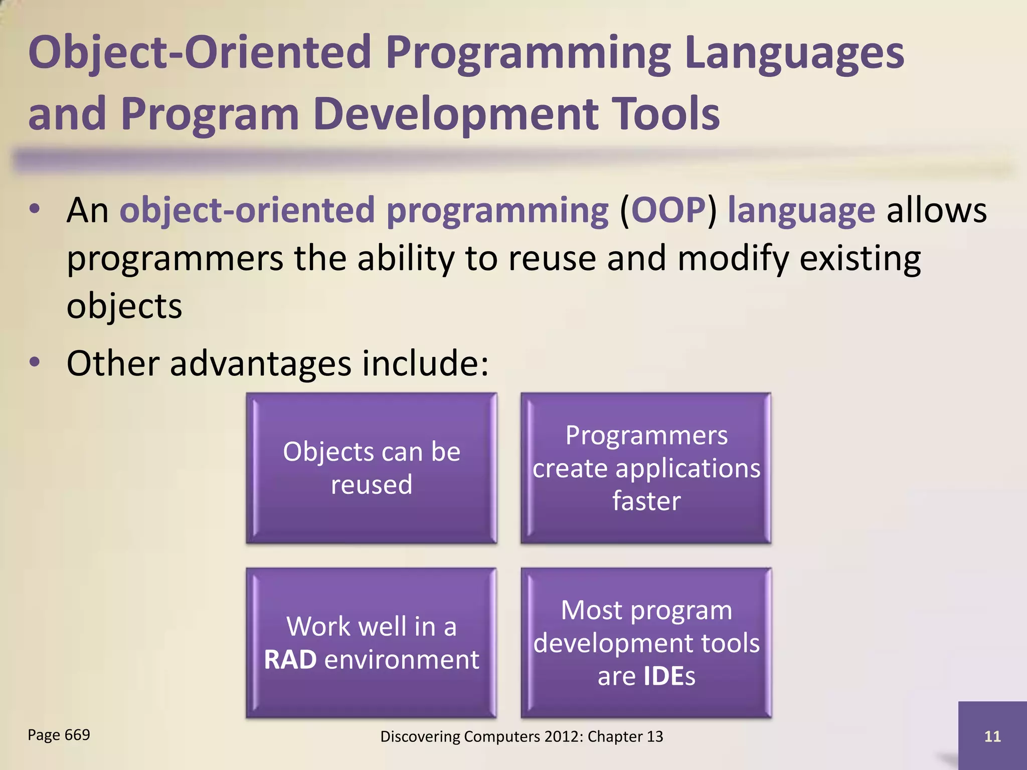 Object-Oriented Programming Languages
and Program Development Tools
• An object-oriented programming (OOP) language allows
  programmers the ability to reuse and modify existing
  objects
• Other advantages include:
                                            Programmers
              Objects can be
                                         create applications
                 reused
                                                faster


                                           Most program
              Work well in a
                                         development tools
             RAD environment
                                              are IDEs
Page 669             Discovering Computers 2012: Chapter 13    11
 