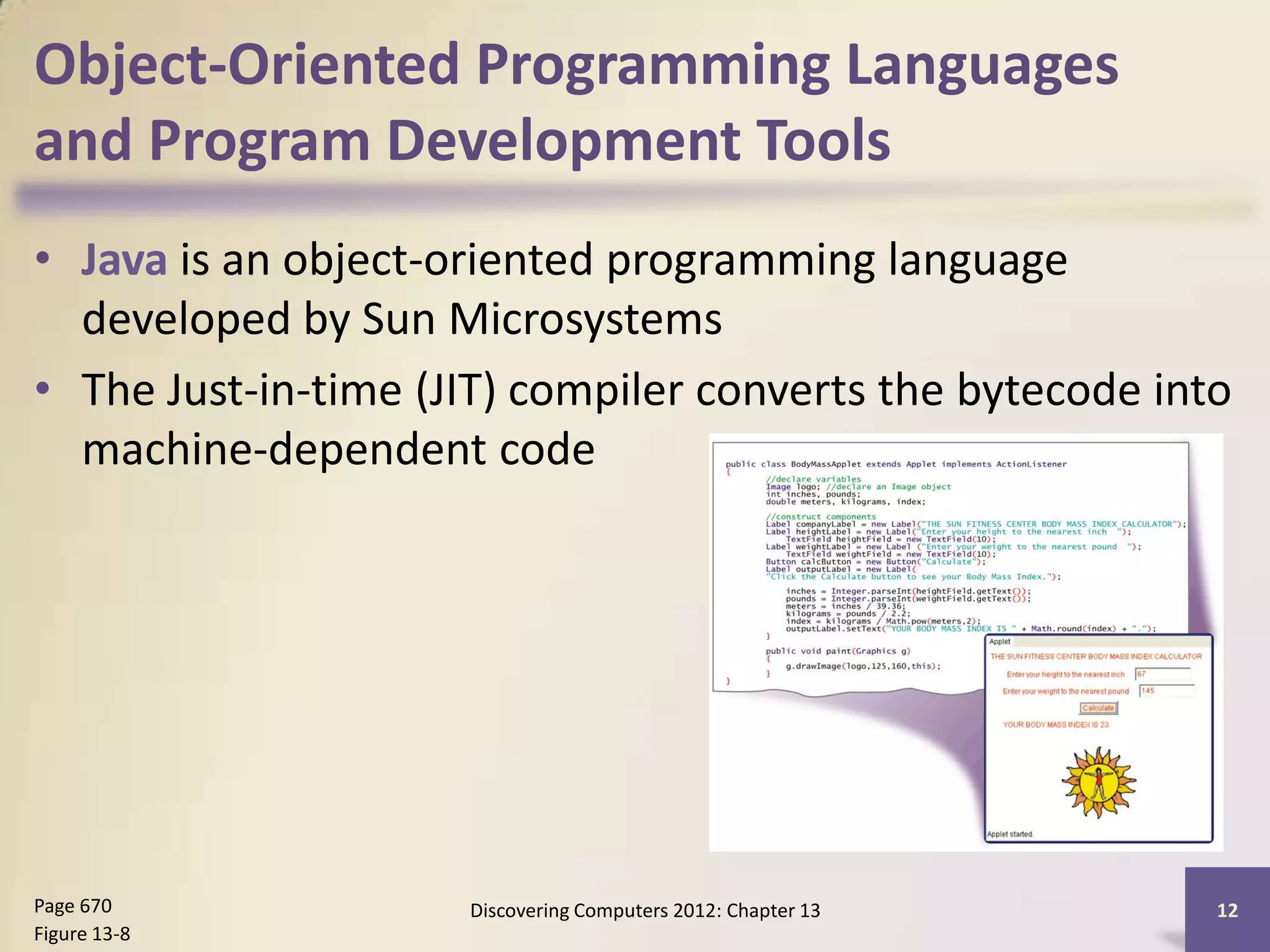 Object-Oriented Programming Languages
and Program Development Tools
• Java is an object-oriented programming language
  developed by Sun Microsystems
• The Just-in-time (JIT) compiler converts the bytecode into
  machine-dependent code




Page 670             Discovering Computers 2012: Chapter 13   12
Figure 13-8
 