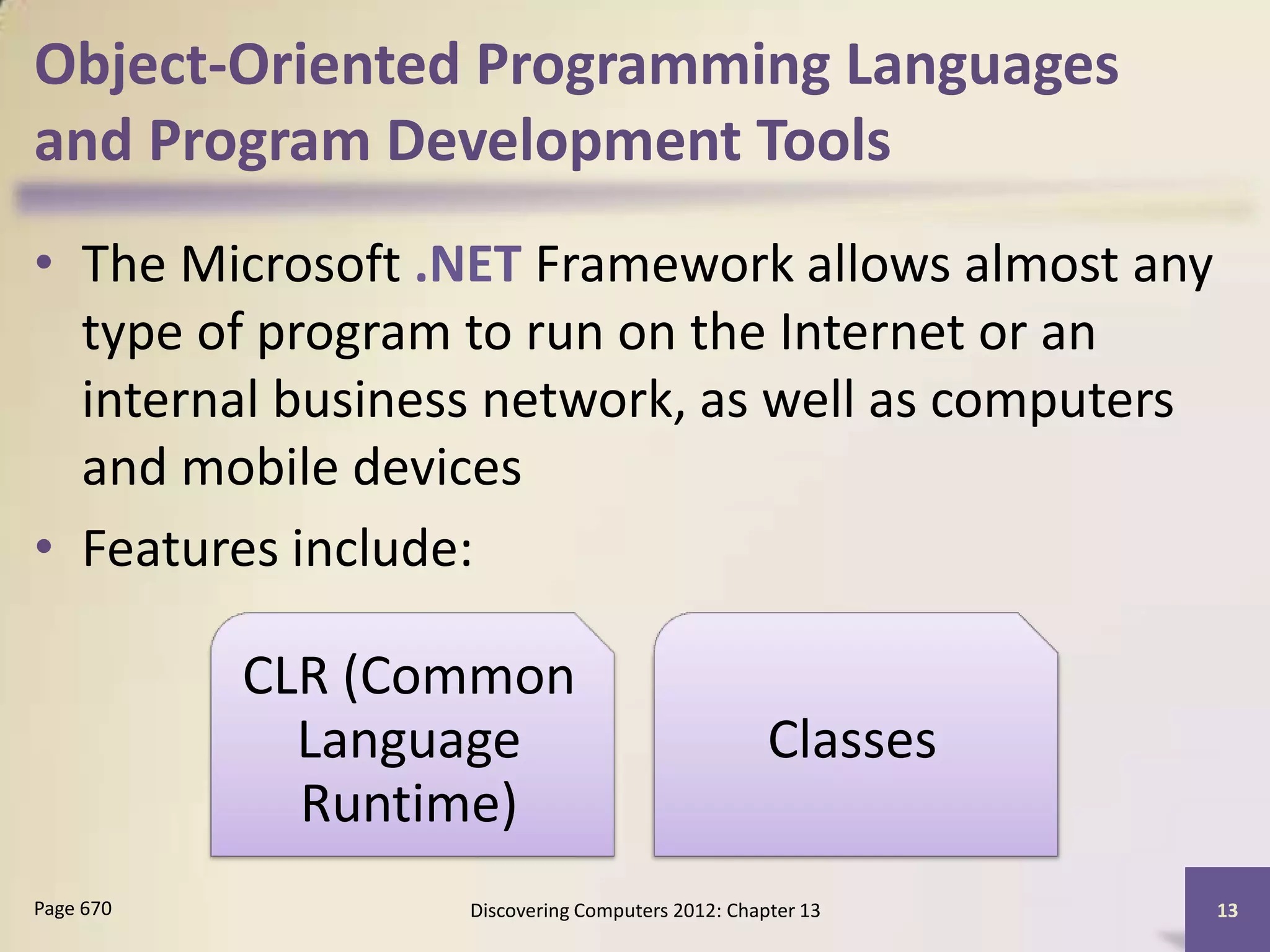 Object-Oriented Programming Languages
and Program Development Tools
• The Microsoft .NET Framework allows almost any
  type of program to run on the Internet or an
  internal business network, as well as computers
  and mobile devices
• Features include:

           CLR (Common
             Language                             Classes
             Runtime)
Page 670          Discovering Computers 2012: Chapter 13    13
 