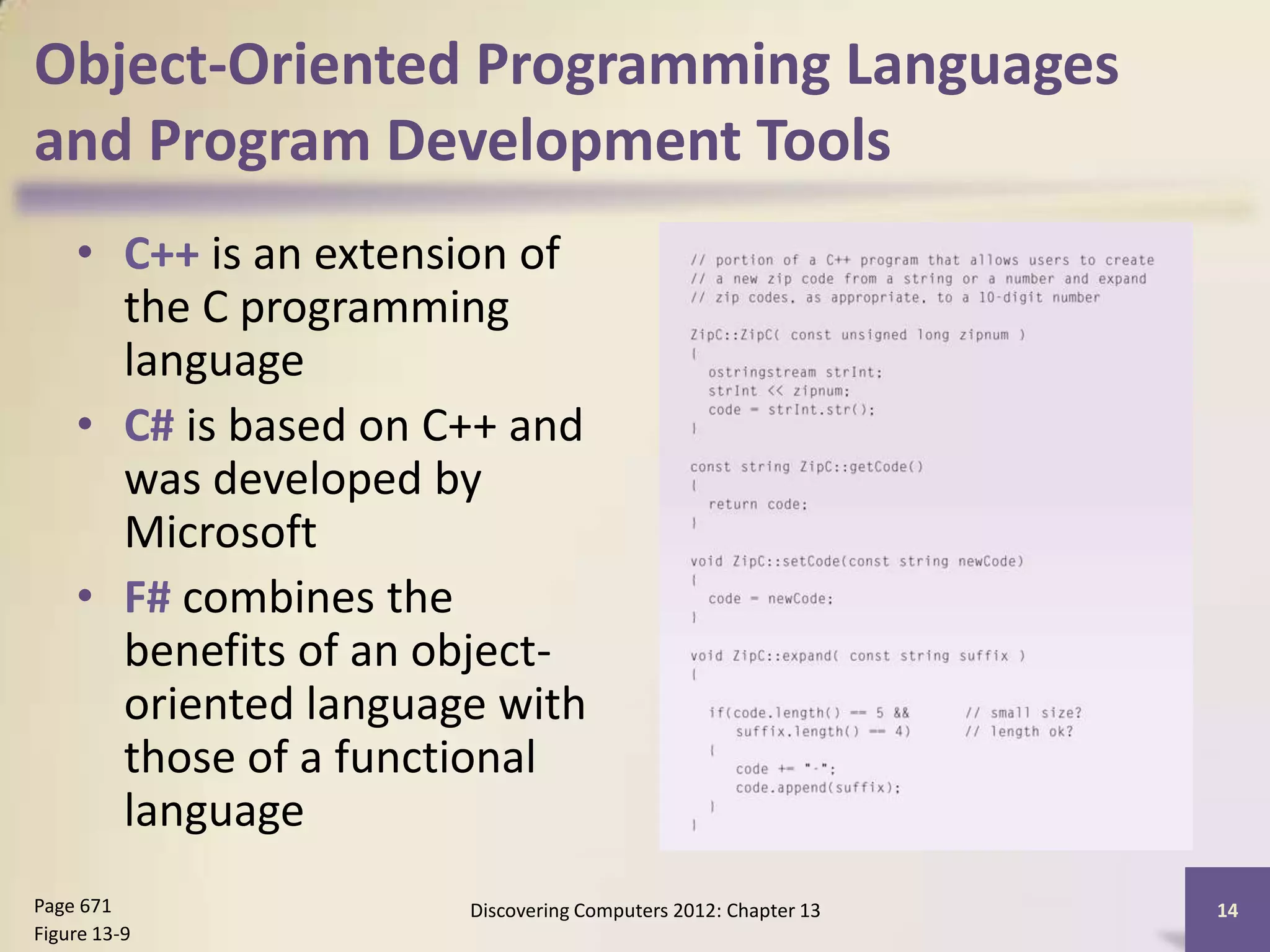Object-Oriented Programming Languages
and Program Development Tools
    • C++ is an extension of
      the C programming
      language
    • C# is based on C++ and
      was developed by
      Microsoft
    • F# combines the
      benefits of an object-
      oriented language with
      those of a functional
      language
Page 671              Discovering Computers 2012: Chapter 13   14
Figure 13-9
 