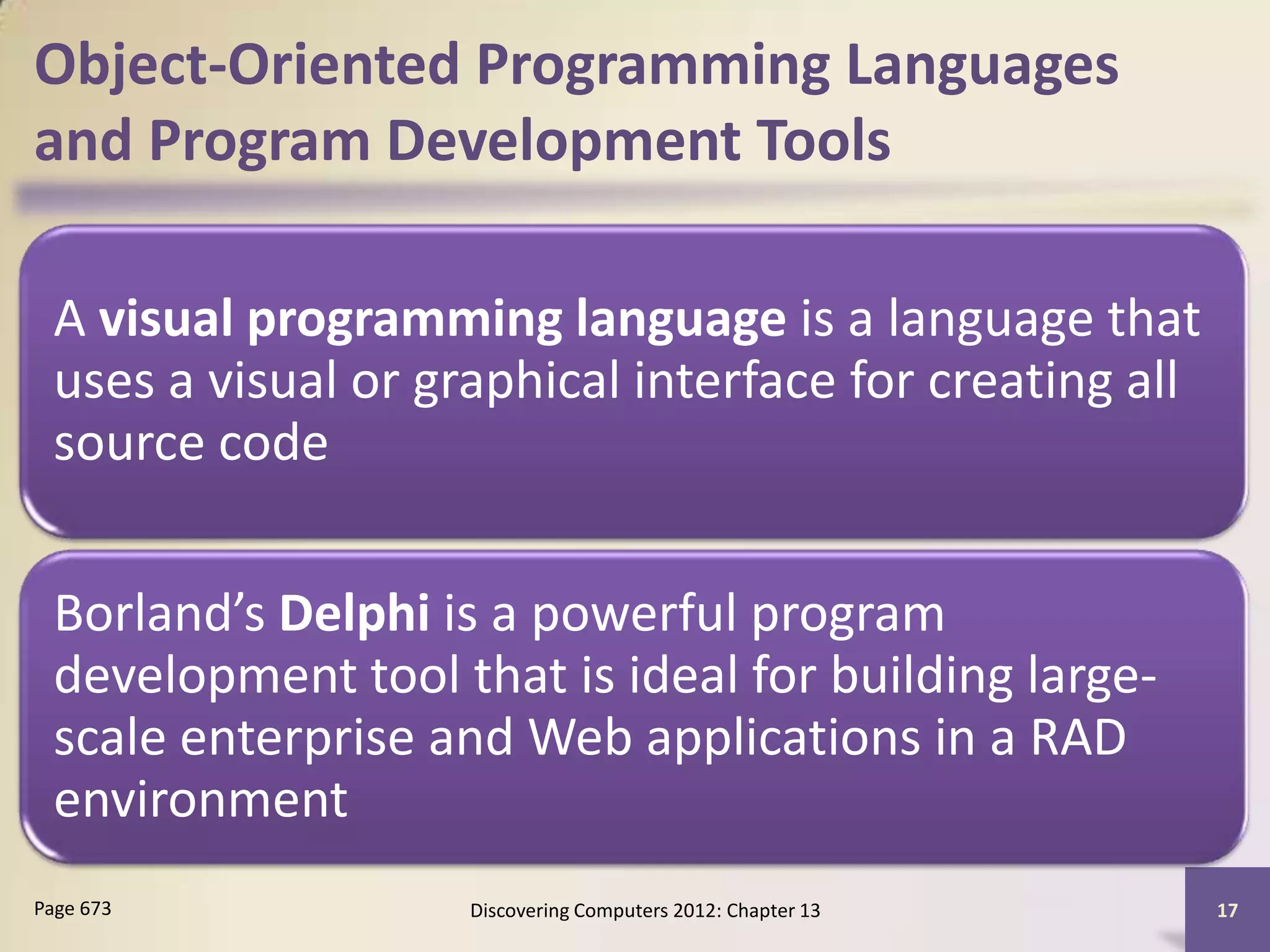 Object-Oriented Programming Languages
and Program Development Tools

  A visual programming language is a language that
  uses a visual or graphical interface for creating all
  source code


  Borland’s Delphi is a powerful program
  development tool that is ideal for building large-
  scale enterprise and Web applications in a RAD
  environment
Page 673             Discovering Computers 2012: Chapter 13   17
 