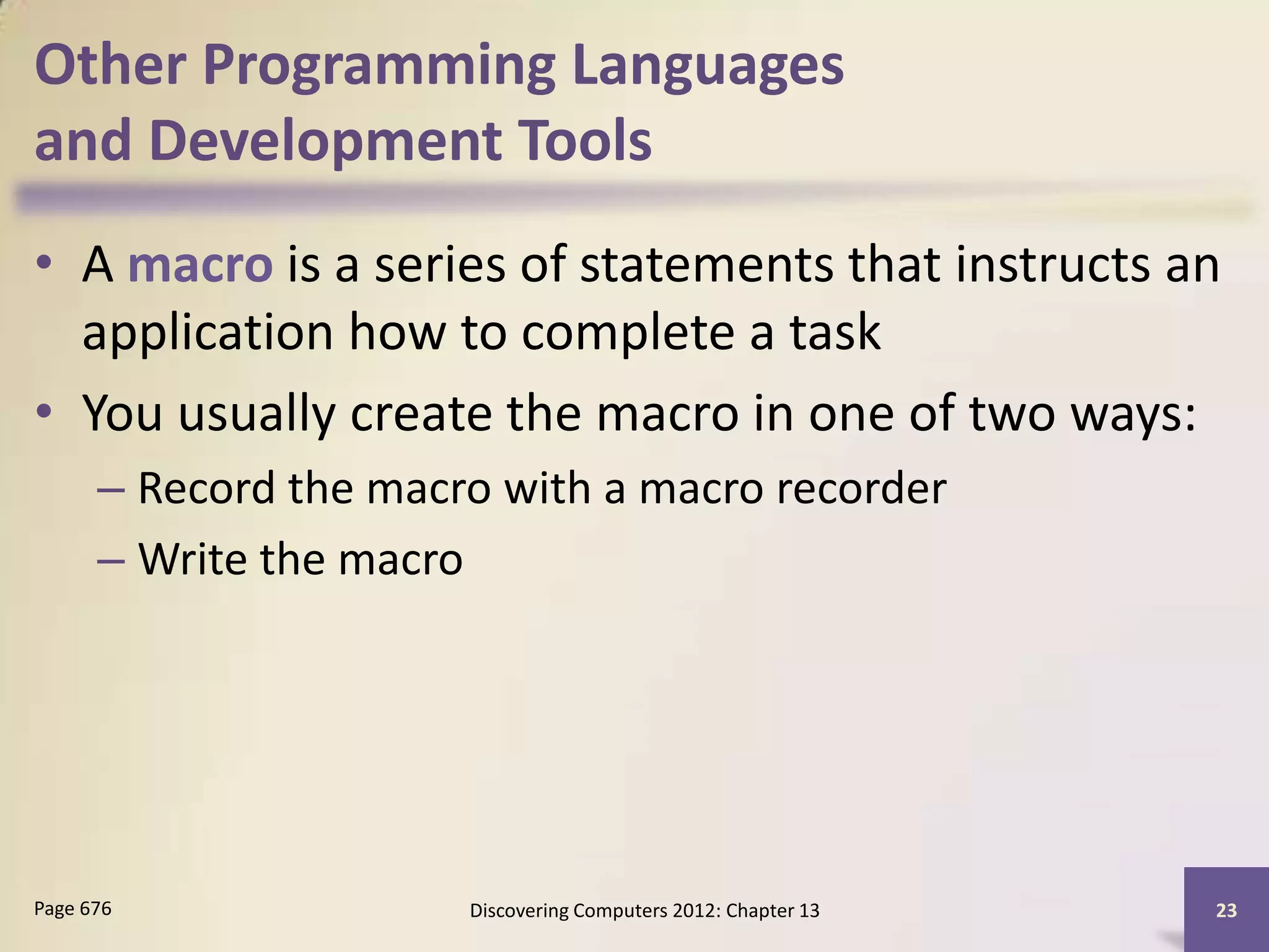 Other Programming Languages
and Development Tools
• A macro is a series of statements that instructs an
  application how to complete a task
• You usually create the macro in one of two ways:
      – Record the macro with a macro recorder
      – Write the macro




Page 676               Discovering Computers 2012: Chapter 13   23
 