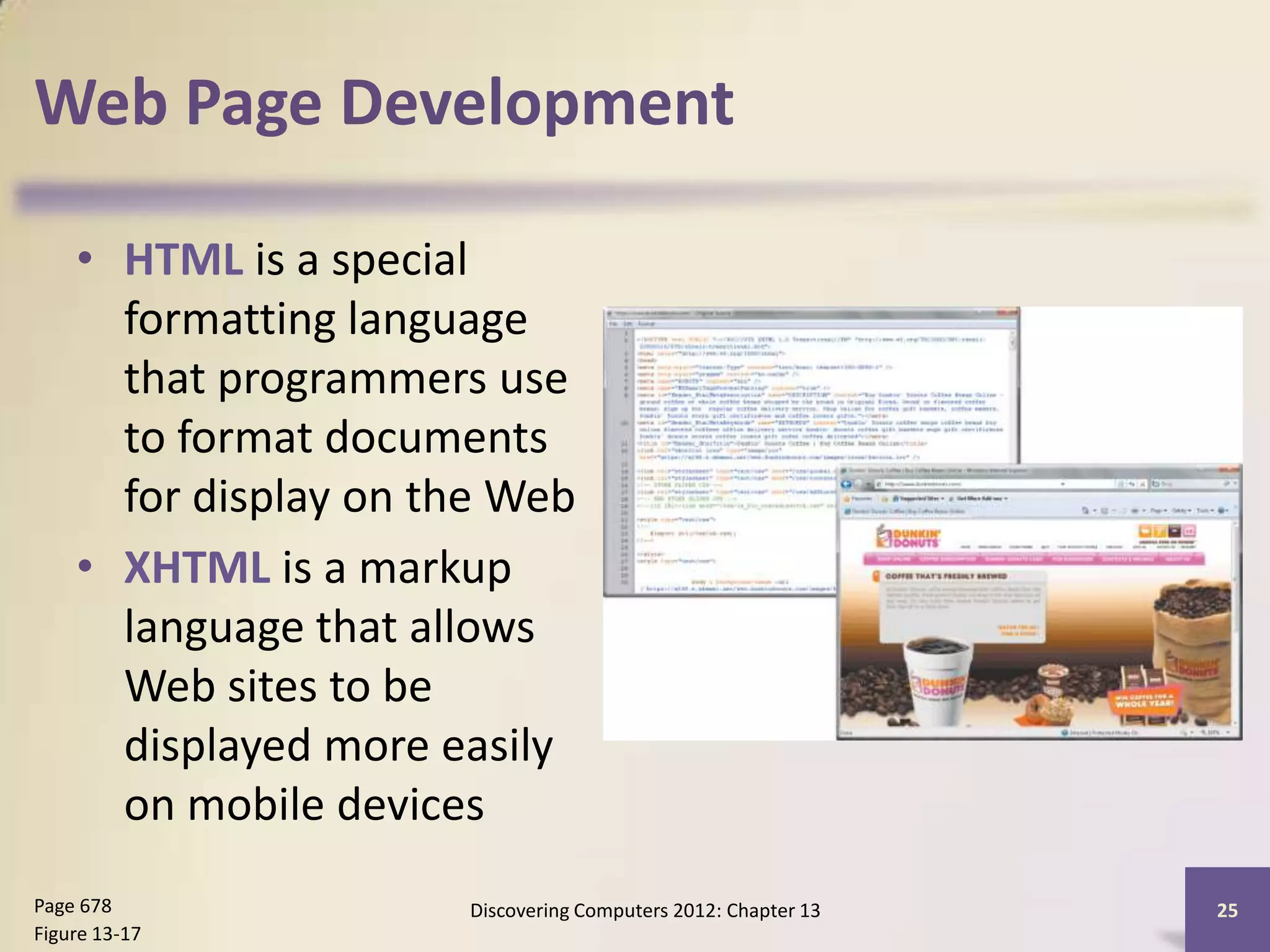 Web Page Development

    • HTML is a special
      formatting language
      that programmers use
      to format documents
      for display on the Web
    • XHTML is a markup
      language that allows
      Web sites to be
      displayed more easily
      on mobile devices
Page 678              Discovering Computers 2012: Chapter 13   25
Figure 13-17
 