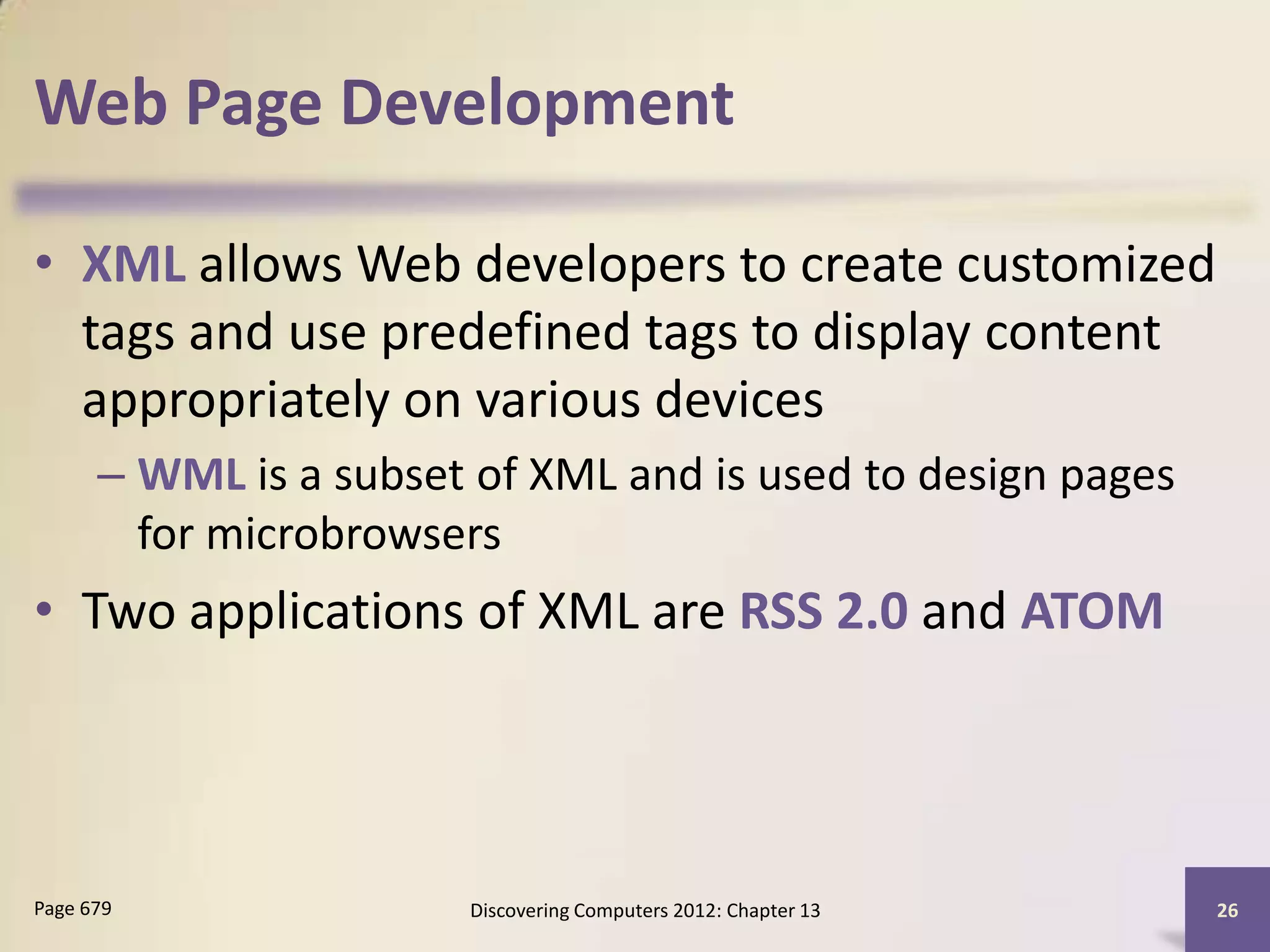 Web Page Development

• XML allows Web developers to create customized
  tags and use predefined tags to display content
  appropriately on various devices
      – WML is a subset of XML and is used to design pages
        for microbrowsers
• Two applications of XML are RSS 2.0 and ATOM




Page 679               Discovering Computers 2012: Chapter 13   26
 