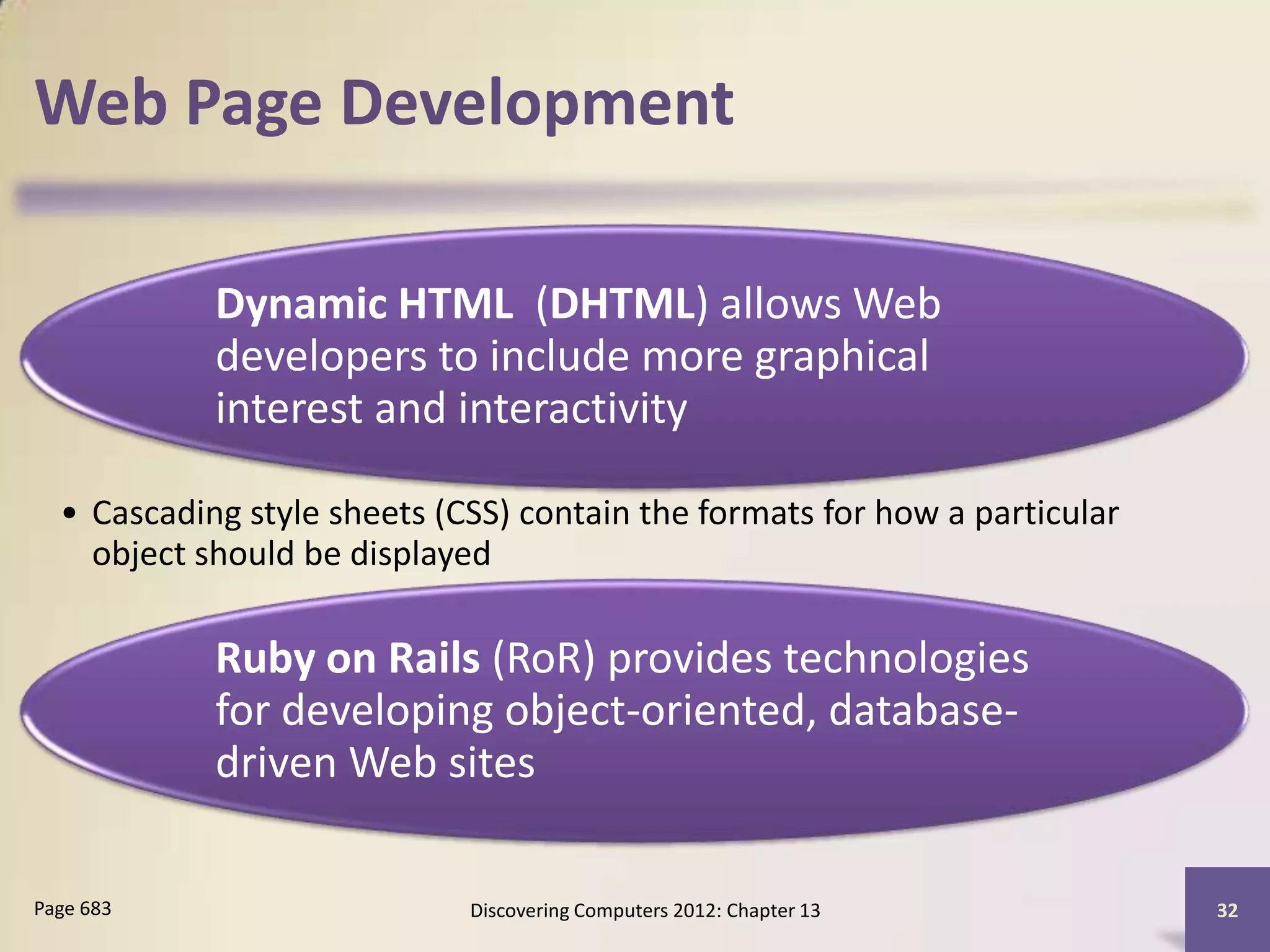 Web Page Development

            Dynamic HTML (DHTML) allows Web
            developers to include more graphical
            interest and interactivity

  • Cascading style sheets (CSS) contain the formats for how a particular
    object should be displayed

            Ruby on Rails (RoR) provides technologies
            for developing object-oriented, database-
            driven Web sites

Page 683                     Discovering Computers 2012: Chapter 13         32
 