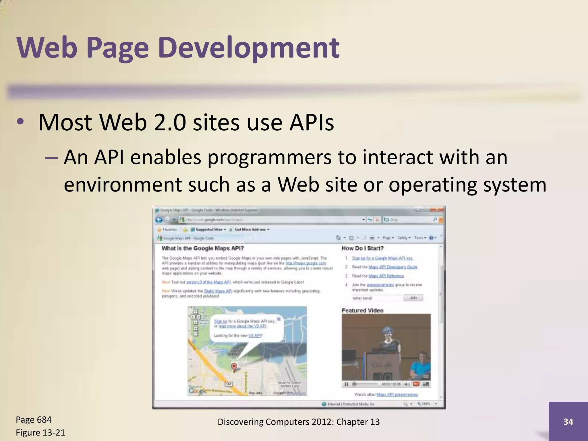 Web Page Development

• Most Web 2.0 sites use APIs
       – An API enables programmers to interact with an
         environment such as a Web site or operating system




Page 684                Discovering Computers 2012: Chapter 13   34
Figure 13-21
 