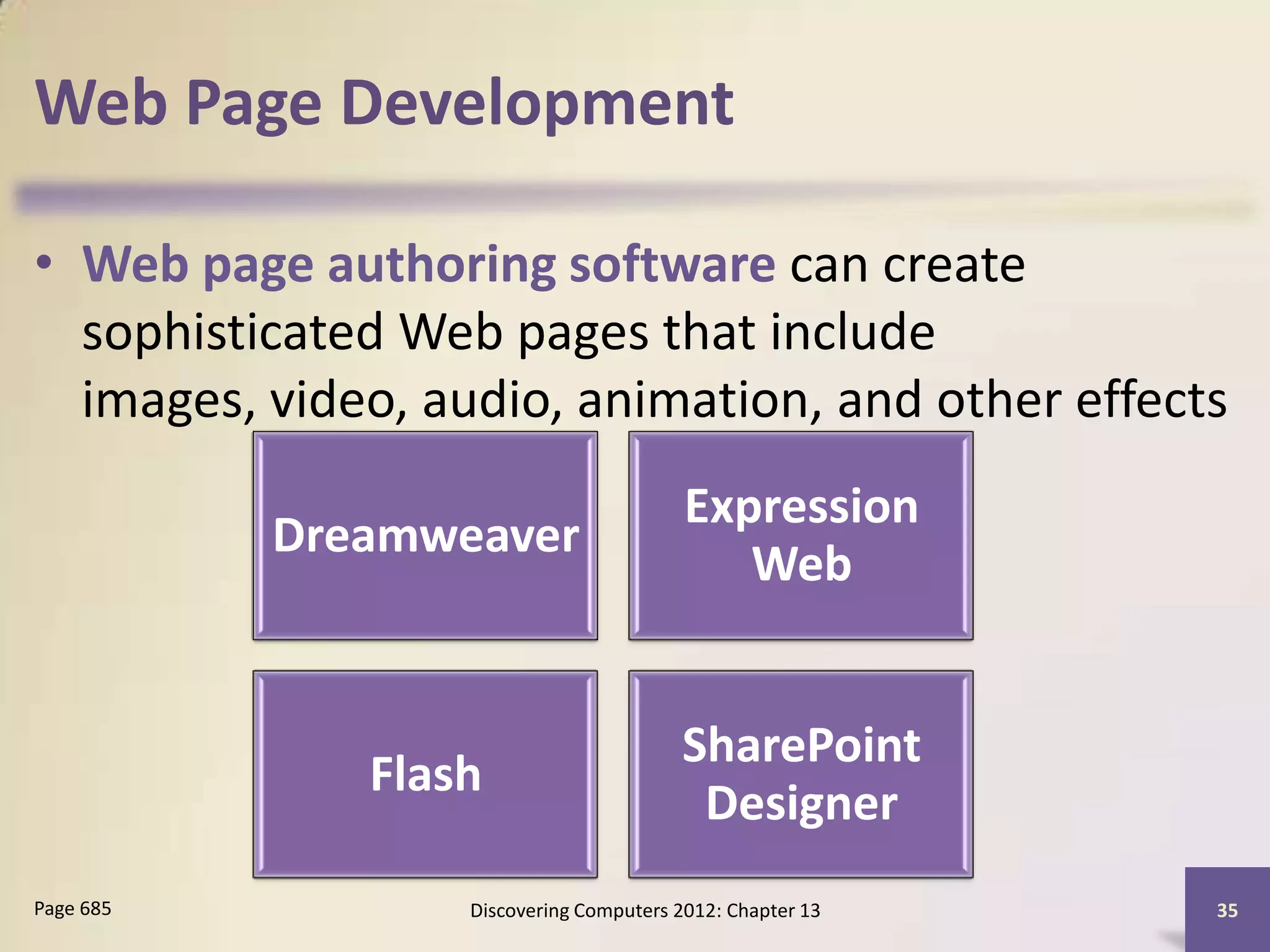 Web Page Development

• Web page authoring software can create
  sophisticated Web pages that include
  images, video, audio, animation, and other effects
                                         Expression
           Dreamweaver
                                            Web


                                        SharePoint
              Flash
                                         Designer
Page 685          Discovering Computers 2012: Chapter 13   35
 