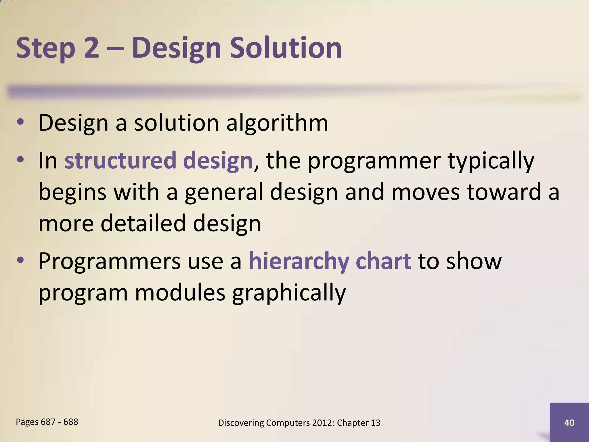 Step 2 – Design Solution

• Design a solution algorithm
• In structured design, the programmer typically
  begins with a general design and moves toward a
  more detailed design
• Programmers use a hierarchy chart to show
  program modules graphically



Pages 687 - 688   Discovering Computers 2012: Chapter 13   40
 