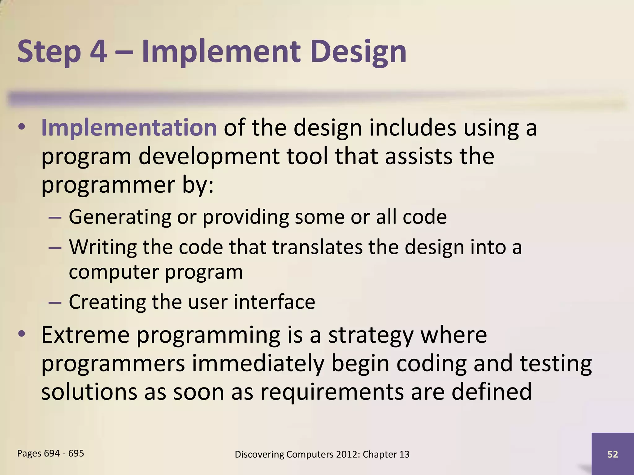 Step 4 – Implement Design

• Implementation of the design includes using a
  program development tool that assists the
  programmer by:
       – Generating or providing some or all code
       – Writing the code that translates the design into a
         computer program
       – Creating the user interface
• Extreme programming is a strategy where
  programmers immediately begin coding and testing
  solutions as soon as requirements are defined

Pages 694 - 695            Discovering Computers 2012: Chapter 13   52
 