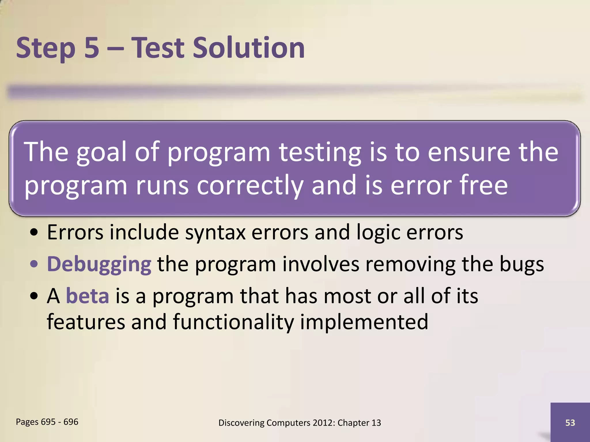 Step 5 – Test Solution


 The goal of program testing is to ensure the
 program runs correctly and is error free
  • Errors include syntax errors and logic errors
  • Debugging the program involves removing the bugs
  • A beta is a program that has most or all of its
    features and functionality implemented



Pages 695 - 696     Discovering Computers 2012: Chapter 13   53
 