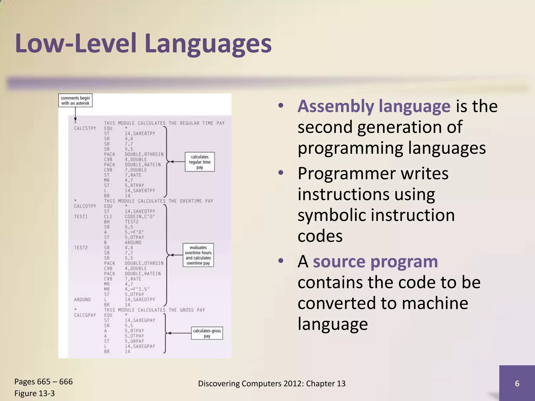 Low-Level Languages

                                      • Assembly language is the
                                        second generation of
                                        programming languages
                                      • Programmer writes
                                        instructions using
                                        symbolic instruction
                                        codes
                                      • A source program
                                        contains the code to be
                                        converted to machine
                                        language

Pages 665 – 666   Discovering Computers 2012: Chapter 13           6
Figure 13-3
 