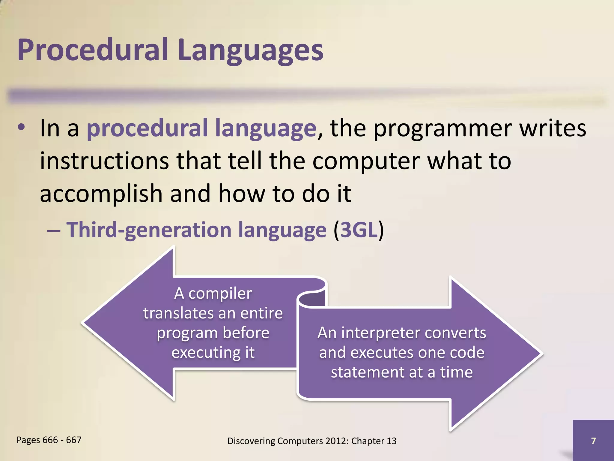 Procedural Languages

• In a procedural language, the programmer writes
  instructions that tell the computer what to
  accomplish and how to do it
       – Third-generation language (3GL)

                      A compiler
                  translates an entire
                    program before                An interpreter converts
                      executing it                and executes one code
                                                   statement at a time


Pages 666 - 667               Discovering Computers 2012: Chapter 13        7
 
