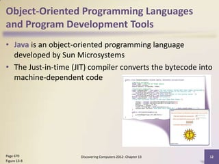 Object-Oriented Programming Languages
and Program Development Tools
• Java is an object-oriented programming language
  developed by Sun Microsystems
• The Just-in-time (JIT) compiler converts the bytecode into
  machine-dependent code




Page 670             Discovering Computers 2012: Chapter 13   12
Figure 13-8
 