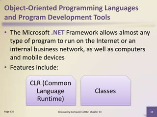 Object-Oriented Programming Languages
and Program Development Tools
• The Microsoft .NET Framework allows almost any
  type of program to run on the Internet or an
  internal business network, as well as computers
  and mobile devices
• Features include:

           CLR (Common
             Language                             Classes
             Runtime)
Page 670          Discovering Computers 2012: Chapter 13    13
 