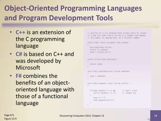 Object-Oriented Programming Languages
and Program Development Tools
    • C++ is an extension of
      the C programming
      language
    • C# is based on C++ and
      was developed by
      Microsoft
    • F# combines the
      benefits of an object-
      oriented language with
      those of a functional
      language
Page 671              Discovering Computers 2012: Chapter 13   14
Figure 13-9
 