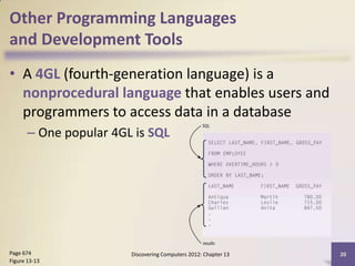 Other Programming Languages
and Development Tools
• A 4GL (fourth-generation language) is a
  nonprocedural language that enables users and
  programmers to access data in a database
       – One popular 4GL is SQL




Page 674                Discovering Computers 2012: Chapter 13   20
Figure 13-13
 