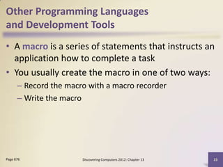 Other Programming Languages
and Development Tools
• A macro is a series of statements that instructs an
  application how to complete a task
• You usually create the macro in one of two ways:
      – Record the macro with a macro recorder
      – Write the macro




Page 676               Discovering Computers 2012: Chapter 13   23
 