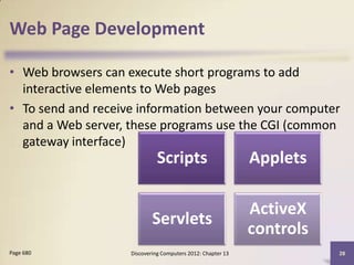 Web Page Development

• Web browsers can execute short programs to add
  interactive elements to Web pages
• To send and receive information between your computer
  and a Web server, these programs use the CGI (common
  gateway interface)
                              Scripts                        Applets

                                                             ActiveX
                            Servlets
                                                             controls
Page 680            Discovering Computers 2012: Chapter 13              28
 
